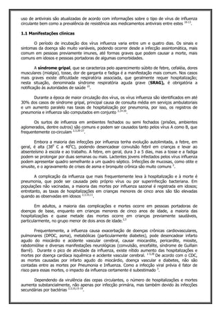 uso de antivirais são atualizadas de acordo com informações sobre o tipo de vírus de influenza
circulante bem como a prevalência de resistência aos medicamentos antivirais entre estes 10-13
.
1.1 Manifestações clínicas
O período de incubação dos vírus influenza varia entre um e quatro dias. Os sinais e
sintomas da doença são muito variáveis, podendo ocorrer desde a infecção assintomática, mais
comum em pessoas previamente imunes, até formas graves que podem causar a morte, mais
comuns em idosos e pessoas portadoras de algumas comorbidades.
A síndrome gripal, que se caracteriza pelo aparecimento súbito de febre, cefaléia, dores
musculares (mialgia), tosse, dor de garganta e fadiga é a manifestação mais comum. Nos casos
mais graves existe dificuldade respiratória associada, que geralmente requer hospitalização;
nesta situação, denominada síndrome respiratória aguda grave (SRAG), é obrigatória a
notificação às autoridades de saúde 10
.
Durante a época de maior circulação dos vírus, os vírus influenza são identificados em até
30% dos casos de síndrome gripal, principal causa de consulta média em serviços ambulatoriais
e um aumento paralelo nas taxas de hospitalização por pneumonia, por isso, os registros de
pneumonia e influenza são computados em conjunto 2,14-20
.
Os surtos de influenza em ambientes fechados ou semi fechados (prisões, ambientes
aglomerados, dentre outros) são comuns e podem ser causados tanto pelos vírus A como B, que
frequentemente co-circulam 2,3,20-27
.
Embora a maioria das infecções por influenza tenha evolução autolimitada, a febre, em
geral, é alta (380
C a 400
C), podendo desencadear convulsão febril em crianças e levar ao
absenteísmo à escola e ao trabalho. A febre, em geral, dura 3 a 5 dias, mas a tosse e a fadiga
podem se prolongar por duas semanas ou mais. Lactentes jovens infectados pelos vírus influenza
podem apresentar quadro semelhante a um quadro séptico. Infecções de mucosas, como otite e
sinusite, e o agravamento de crises de asma e bronquite crônica são muito comuns 2
.
A complicação da influenza que mais frequentemente leva à hospitalização e à morte é
pneumonia, que pode ser causada pelo próprio vírus ou por superinfecção bacteriana. Em
populações não vacinadas, a maioria das mortes por influenza sazonal é registrada em idosos;
entretanto, as taxas de hospitalizações em crianças menores de cinco anos são tão elevadas
quando as observadas em idosos 2,3,10,11
.
Em adultos, a maioria das complicações e mortes ocorre em pessoas portadoras de
doenças de base, enquanto em crianças menores de cinco anos de idade, a maioria das
hospitalizações e quase metade das mortes ocorre em crianças previamente saudáveis,
particularmente, no grupo menor de dois anos de idade.2,3
Frequentemente, a influenza causa exacerbação de doenças crônicas cardiovasculares,
pulmonares (DPOC, asma), metabólicas (particularmente diabetes), pode desencadear infarto
agudo do miocárdio e acidente vascular cerebral, causar miocardite, pericardite, miosite,
rabdomiólise e diversas manifestações neurológicas (convulsão, encefalite, síndrome de Guillain
Barré). Durante o pico de atividade da influenza, existe nítido aumento das hospitalizações e
mortes por doença cardíaca isquêmica e acidente vascular cerebral. 1-3,28
De acordo com o CDC,
as mortes causadas por infarto agudo do miocárdio, doença vascular e diabetes, não são
contadas entre as mortes por Pneumonia e Influenza. Como a infecção viral prévia é fator de
risco para essas mortes, o impacto da influenza certamente é subestimado 3
.
Dependendo da virulência das cepas circulantes, o número de hospitalizações e mortes
aumenta substancialmente, não apenas por infecção primária, mas também devido às infecções
secundárias por bactérias 2,3,10,15-19
.
 