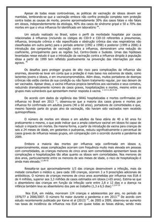 Apesar de todas essas controvérsias, as politicas de vacinação de idosos devem ser
mantidas, lembrando-se que a vacinação embora não confira proteção completa nem proteção
contra todas as causas de morte, previne aproximadamente 30% dos casos fatais e não fatais
em idosos, independentemente da etiologia, 40% dos casos de síndrome gripal e 50 a 70% das
mortes em que o vírus influenza foi identificado em laboratório 44
.
Um estudo realizado no Brasil, sobre o perfil da morbidade hospitalar por causas
relacionadas à influenza (incluindo os códigos do CID-9 e CID-10 referentes a pneumonias,
influenza, bronquite crônica e não especificada e obstrução crônica das vias respiratórias não
classificadas em outra parte) para o período anterior (1992 a 1998) e posterior (1999 a 2006) à
introdução das campanhas de vacinação contra a influenza, demonstram uma redução do
coeficiente, principalmente para as regiões Sul, Centro-Oeste e Sudeste. Umas das hipóteses
levantadas nesse estudo é que a introdução da vacinação contra a influenza dirigida à população
idosa a partir de 1999 tem refletido positivamente na prevenção das internações por esse
agravo. 45
Os desafios para proteger grupos de alto risco para complicações da influenza são
enormes, devendo-se levar em conta que a proteção é mais baixa nos extremos de idade, como
lactentes jovens e idosos, e em imunocomprometidos. Além disso, muitos portadores de doenças
crônicas não estão cientes de sua condição ou não fazem tratamento regular, por isso deixam de
ser vacinados. Apesar disso, a vacina influenza propicia benefícios aos vacinados e seus contatos,
reduzindo dramaticamente número de casos graves, hospitalizações e mortes, mesmo entre os
grupos mais vulneráveis que apresentam menor resposta à vacina. 1-3,9-11,30,33-46
De acordo com dados da vigilância das SRAG hospitalizadas e mortes confirmadas por
influenza no Brasil em 2013 11
, observou-se que a maioria dos casos graves e mortes por
influenza foi confirmada em adultos jovens (40 a 60 anos), portadores de comorbidades e que,
mesmo fazendo parte do grupo alvo da vacinação, não haviam sido vacinados nem recebido
quimioprofilaxia.
O número de mortes em idosos e em adultos da faixa etária de 40 a 60 anos foi
praticamente o mesmo, o que pode indicar que a ampla cobertura vacinal em idosos foi capaz de
reduzir o impacto em mortes. Da mesma forma, a partir da introdução da vacina para crianças de
seis a 24 meses de idade, em gestantes e puérperas, reduziu significativamente o percentual de
casos graves de influenza nesses grupos, em comparação com o ocorrido durante a pandemia de
2009.
Embora a maioria das mortes por influenza seja confirmada em idosos e,
proporcionalmente, essas complicações ocorram com frequência muito mais elevada em pessoas
com comorbidades, as crianças menores de cinco anos sem comorbidades apresentam taxas de
complicações e hospitalizações tão altas quanto os idosos sem comorbidades. Nos menores de
dois anos, particularmente entre os menores de seis meses de idade, o risco de hospitalização é
ainda mais elevado.2,3,46-55
Ressalta-se que aproximadamente 1/3 das crianças desenvolvem a infecção, mais da
metade consultam o médico e, para cada 100 crianças, ocorrem 3 a 9 prescrições adicionais de
antibióticos. O número de crianças menores de cinco anos acometidas por influenza nos EUA é
de 4 milhões, superior aos 3,3 milhões de casos estimados em idosos (>65 anos). Estima-se que
o absenteísmo das crianças em função da infecção varie entre 2,8 e 12 dias e a doença na
infância também leva ao absenteísmo dos pais ao trabalho (1,3 a 6,5 dias) 2,3,47-55
Nos EUA, em média, morreram 124 crianças e adolescentes por ano, no período de
1976/77 a 2006/2007. O número foi maior durante a pandemia e em 2013.54
De acordo com
estudo recentemente publicado por Karve et al (2013) 43
, de 2005 a 2009, observou-se aumento
nas taxas de incidência da influenza nos EUA em quase todas as faixas etárias, sendo mais
 