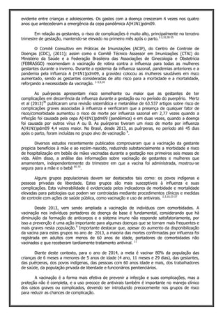 evidente entre crianças e adolescentes. Os gastos com a doença cresceram 4 vezes nos quatro
anos que antecederam a emergência da cepa pandêmica A(H1N1)pdm09.
Em relação as gestantes, o risco de complicações é muito alto, principalmente no terceiro
trimestre de gestação, mantendo-se elevado no primeiro mês após o parto.1-3,10,30-55
O Comitê Consultivo em Práticas de Imunizações (ACIP), do Centro de Controle de
Doenças (CDC), (2011); assim como o Comitê Técnico Assessor em Imunizações (CTAI) do
Ministério da Saúde e a Federação Brasileira das Associações de Ginecologia e Obstetrícia
(FEBRASGO) recomendam a vacinação de rotina contra a influenza para todas as mulheres
gestantes durante o inverno. Durante a epidemia da influenza sazonal, pandemias anteriores e a
pandemia pela influenza A (H1N1)pdm09, a gravidez colocou as mulheres saudáveis em risco
aumentado, sendo as gestantes consideradas de alto risco para a morbidade e a mortalidade,
reforçando a necessidade da vacinação. 1-3,9,10
As puérperas apresentam risco semelhante ou maior que as gestantes de ter
complicações em decorrência da influenza durante a gestação ou no período do puerpério. Mertz
et al (2013)30
publicaram uma revisão sistemática e metanálise de 63.537 artigos sobre risco de
complicações graves associadas à influenza e verificaram que a presença de qualquer fator de
risco/comorbidade aumentou o risco de morte por influenza sazonal em 2,77 vezes quando a
infecção foi causada pela cepa A(H1N1)pdm09 (pandêmica) e em duas vezes, quando a doença
foi causada por outros vírus A ou B. As puérperas tiveram um risco de morte por influenza
A(H1N1)pdm09 4,4 vezes maior. No Brasil, desde 2013, as puérperas, no período até 45 dias
após o parto, foram incluídas no grupo alvo de vacinação 9
.
Diversos estudos recentemente publicados comprovaram que a vacinação da gestante
propicia benefícios à mãe e ao recém-nascido, reduzindo substancialmente a morbidade e risco
de hospitalização em bebês de mães vacinadas durante a gestação nos primeiros seis meses de
vida. Além disso, a análise das informações sobre vacinação de gestantes e mulheres que
amamentam, independentemente do trimestre em que a vacina foi administrada, mostrou-se
segura para a mãe e o bebê 55-73
.
Alguns grupos populacionais devem ser destacados tais como: os povos indígenas e
pessoas privadas de liberdade. Estes grupos são mais susceptíveis à influenza e suas
complicações. Esta vulnerabilidade é evidenciada pelos indicadores de morbidade e mortalidade
elevadas para patologias que podem ser controladas mediante procedimentos clínicos e medidas
de controle com ações de saúde pública, como vacinação e uso de antivirais. 2,3,10,23-27
Desde 2013, vem sendo ampliada a vacinação de indivíduos com comorbidades. A
vacinação nos indivíduos portadores de doença de base é fundamental, considerando que há
diminuição da formação de anticorpos e o sistema imune não responde satisfatoriamente, por
isso a prevenção é uma ação importante para algumas doenças que se tornam mais frequentes e
mais graves nesta população.9
Importante destacar que, apesar do aumento da disponibilização
da vacina para estes grupos no ano de 2013, a maioria das mortes confirmadas por influenza foi
registrada em adultos com menos de 60 anos de idade, portadores de comorbidades não
vacinados e que receberam tardiamente tratamento antiviral. 11
Diante deste contexto, para o ano de 2014, a meta é vacinar 80% da população das
crianças de 6 meses a menores de 5 anos de idade (4 ano, 11 meses e 29 dias), das gestantes,
das puérperas, dos povos indígenas, das pessoas com 60 anos idade e mais, dos trabalhadores
de saúde, da população privada de liberdade e funcionários penitenciários.
A vacinação é a forma mais efetiva de prevenir a infecção e suas complicações, mas a
proteção não é completa, e o uso precoce de antivirais também é importante no manejo clínico
dos casos graves ou complicados, devendo ser introduzido precocemente nos grupos de risco
para reduzir as chances de complicação.
 