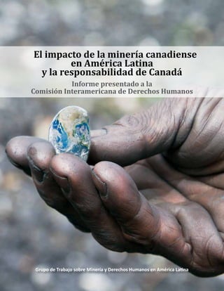 Grupo de Trabajo sobre Minería y Derechos Humanos en América Latina
El impacto de la minería canadiense
en América Latina
y la responsabilidad de Canadá
Informe presentado a la
Comisión Interamericana de Derechos Humanos
 