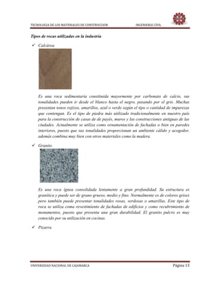 TECNOLOGIA DE LOS MATERIALES DE CONSTRUCCION INGENIERIA CIVIL
UNIVERSIDAD NACIONAL DE CAJAMARCA Página 13
Tipos de rocas utilizadas en la industria
 Calcárea
Es una roca sedimentaria constituida mayormente por carbonato de calcio, sus
tonalidades pueden ir desde el blanco hasta el negro, pasando por el gris. Muchas
presentan tonos rojizos, amarillos, azul o verde según el tipo o cantidad de impurezas
que contengan. Es el tipo de piedra más utilizado tradicionalmente en nuestro país
para la construcción de casas de de payés, muros y las construcciones antiguas de las
ciudades. Actualmente se utiliza como ornamentación de fachadas o bien en paredes
interiores, puesto que sus tonalidades proporcionan un ambiente cálido y acogedor,
además combina muy bien con otros materiales como la madera.
 Granito
Es una roca ígnea consolidada lentamente a gran profundidad. Su estructura es
granítica y puede ser de grano grueso, medio y fino. Normalmente es de colores grises
pero también puede presentar tonalidades rosas, verdosas o amarillas. Este tipo de
roca se utiliza coma revestimiento de fachadas de edificios y como recubrimiento de
monumentos, puesto que presenta una gran durabilidad. El granito pulcro es muy
conocido por su utilización en cocinas.
 Pizarra
 