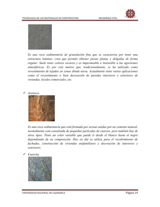 TECNOLOGIA DE LOS MATERIALES DE CONSTRUCCION INGENIERIA CIVIL
UNIVERSIDAD NACIONAL DE CAJAMARCA Página 14
Es una roca sedimentaria de granulación fina que se caracteriza por tener una
estructura laminar, cosa que permite obtener piezas planas y delgadas de forma
regular. Suele tener colores oscuros y es impermeable e insensible a las agresiones
atmosféricas. Es por este motivo que, tradicionalmente, se ha utilizado como
revestimiento de tejados en zonas dónde nieva. Actualmente tiene varias aplicaciones
como el revestimiento o bien decoración de paredes interiores y exteriores de
viviendas, locales comerciales, etc.
 Arenisca
Es una roca sedimentaria que está formada por arenas unidas por un cemento natural,
normalmente está constituida de pequeñas partículas de cuarzos, pero también hay de
otros tipos. Tiene un color variable que puede ir desde el blanco hasta el negro
dependiendo de su composición. Hoy en día se utiliza para el recubrimiento de
fachadas, construcción de viviendas unifamiliares y decoración de interiores y
exteriores.
 Cuarcita
 