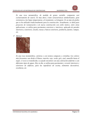 TECNOLOGIA DE LOS MATERIALES DE CONSTRUCCION INGENIERIA CIVIL
UNIVERSIDAD NACIONAL DE CAJAMARCA Página 15
Es una roca metamórfica, de medida de grano variable, compuesta casi
exclusivamente de cuarzo. Es muy dura y tiene características antideslizantes, gran
resistencia a las bajas temperaturas, al rozamiento y al desgaste. Es un tipo de piedra
que se ha utilizado tradicionalmente para la construcción. Actualmente, es ideal para
proyectos de restauración o de nueva construcción con estilo rústico, entre otras
aplicaciones, se utiliza para pavimentos exteriores e interiores, aplacado de paredes
interiores y exteriores, zócalos, mesas y bancos exteriores, jardinería, fuentes, rampas,
etc.
 Mármol
Es una roca metamórfica, calcárea y con textura compacta y cristalina. Los colores
más frecuentes van desde el blanco, marrón, rojo, verde, gris, azul, amarillo hasta el
negro. A veces es translúcida y se puede encontrar con una coloración uniforme o con
diferentes tipos de aguas. Hoy en día, se utiliza para pavimentar y revestir interiores y
exteriores de edificios, para las superficies de cocina, elementos decorativos,
esculturas, etc.
 