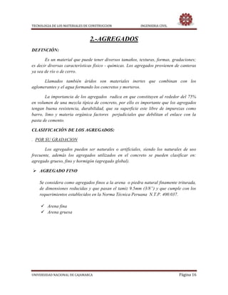 TECNOLOGIA DE LOS MATERIALES DE CONSTRUCCION INGENIERIA CIVIL
UNIVERSIDAD NACIONAL DE CAJAMARCA Página 16
2.-AGREGADOS
DEFINCIÓN:
Es un material que puede tener diversos tamaños, texturas, formas, gradaciones;
es decir diversas características físico - químicas. Los agregados provienen de canteras
ya sea de río o de cerro.
Llamados también áridos son materiales inertes que combinan con los
aglomerantes y el agua formando los concretos y morteros.
La importancia de los agregados radica en que constituyen al rededor del 75%
en volumen de una mezcla típica de concreto, por ello es importante que los agregados
tengan buena resistencia, durabilidad, que su superficie este libre de impurezas como
barro, limo y materia orgánica factores perjudiciales que debilitan el enlace con la
pasta de cemento.
CLASIFICACIÓN DE LOS AGREGADOS:
. POR SU GRADACION
Los agregados pueden ser naturales o artificiales, siendo los naturales de uso
frecuente, además los agregados utilizados en el concreto se pueden clasificar en:
agregado grueso, fino y hormigón (agregado global).
 AGREGADO FINO
Se considera como agregados finos a la arena o piedra natural finamente triturada,
de dimensiones reducidas y que pasan el tamiz 9.5mm (3/8”) y que cumple con los
requerimientos establecidos en la Norma Técnica Peruana N.T.P. 400.037.
 Arena fina
 Arena gruesa
 