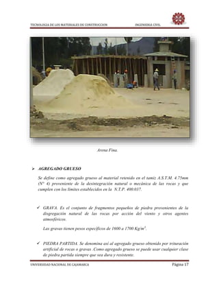 TECNOLOGIA DE LOS MATERIALES DE CONSTRUCCION INGENIERIA CIVIL
UNIVERSIDAD NACIONAL DE CAJAMARCA Página 17
Arena Fina.
 AGREGADO GRUESO
Se define como agregado grueso al material retenido en el tamiz A.S.T.M. 4.75mm
(N° 4) proveniente de la desintegración natural o mecánica de las rocas y que
cumplen con los límites establecidos en la N.T.P. 400.037.
 GRAVA. Es el conjunto de fragmentos pequeños de piedra provenientes de la
disgregación natural de las rocas por acción del viento y otros agentes
atmosféricos.
Las gravas tienen pesos específicos de 1600 a 1700 Kg/m3
.
 PIEDRA PARTIDA. Se denomina así al agregado grueso obtenido por trituración
artificial de rocas o gravas .Como agregado grueso se puede usar cualquier clase
de piedra partida siempre que sea dura y resistente.
 