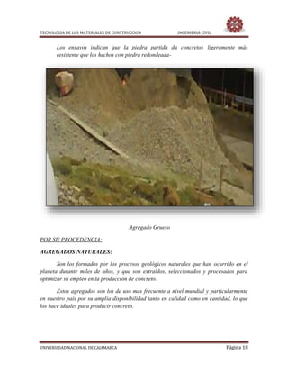 TECNOLOGIA DE LOS MATERIALES DE CONSTRUCCION INGENIERIA CIVIL
UNIVERSIDAD NACIONAL DE CAJAMARCA Página 18
Los ensayos indican que la piedra partida da concretos ligeramente más
resistente que los hechos con piedra redondeada-
Agregado Grueso
POR SU PROCEDENCIA:
AGREGADOS NATURALES:
Son los formados por los procesos geológicos naturales que han ocurrido en el
planeta durante miles de años, y que son extraídos, seleccionados y procesados para
optimizar su empleo en la producción de concreto.
Estos agregados son los de uso mas frecuente a nivel mundial y particularmente
en nuestro país por su amplia disponibilidad tanto en calidad como en cantidad, lo que
los hace ideales para producir concreto.
 