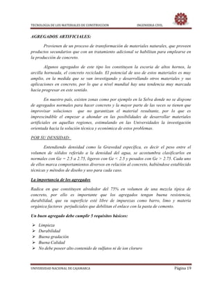 TECNOLOGIA DE LOS MATERIALES DE CONSTRUCCION INGENIERIA CIVIL
UNIVERSIDAD NACIONAL DE CAJAMARCA Página 19
AGREGADOS ARTIFICIALES:
Provienen de un proceso de transformación de materiales naturales, que proveen
productos secundarios que con un tratamiento adicional se habilitan para emplearse en
la producción de concreto.
Algunos agregados de este tipo los constituyen la escoria de altos hornos, la
arcilla horneada, el concreto reciclado. El potencial de uso de estos materiales es muy
amplio, en la medida que se van investigando y desarrollando otros materiales y sus
aplicaciones en concreto, por lo que a nivel mundial hay una tendencia muy marcada
hacia progresar en este sentido.
En nuestro país, existen zonas como por ejemplo en la Selva donde no se dispone
de agregados normales para hacer concreto y la mayor parte de las veces se tienen que
improvisar soluciones que no garantizan el material resultante, por lo que es
imprescindible el empezar a ahondar en las posibilidades de desarrollar materiales
artificiales en aquellas regiones, estimulando en las Universidades la investigación
orientada hacia la solución técnica y económica de estos problemas.
POR SU DENSIDAD:
Entendiendo densidad como la Gravedad específica, es decir el peso entre el
volumen de sólidos referido a la densidad del agua, se acostumbra clasificarlos en
normales con Ge = 2.5 a 2.75, ligeros con Ge < 2.5 y pesados con Ge > 2.75. Cada uno
de ellos marca comportamientos diversos en relación al concreto, habiéndose establecido
técnicas y métodos de diseño y uso para cada caso.
La importancia de los agregados
Radica en que constituyen alrededor del 75% en volumen de una mezcla típica de
concreto, por ello es importante que los agregados tengan buena resistencia,
durabilidad, que su superficie esté libre de impurezas como barro, limo y materia
orgánica factores perjudiciales que debilitan el enlace con la pasta de cemento.
Un buen agregado debe cumplir 5 requisitos básicos:
 Limpieza
 Durabilidad
 Buena gradación
 Buena Calidad
 No debe poseer alto contenido de sulfatos ni de ion cloruro
 