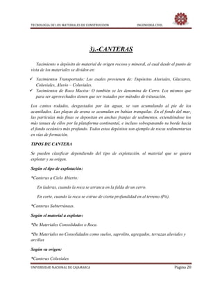 TECNOLOGIA DE LOS MATERIALES DE CONSTRUCCION INGENIERIA CIVIL
UNIVERSIDAD NACIONAL DE CAJAMARCA Página 20
3).-CANTERAS
Yacimiento o depósito de material de origen rocoso y mineral, el cual desde el punto de
vista de los materiales se dividen en:
 Yacimientos Transportado: Los cuales provienen de: Depósitos Aluviales, Glaciares,
Coluviales, Aluvio – Coluviales.
 Yacimientos de Roca Maciza: O también se les denomina de Cerro. Los mismos que
para ser aprovechados tienen que ser tratados por métodos de trituración.
Los cantos rodados, desgastados por las aguas, se van acumulando al pie de los
acantilados. Las playas de arena se acumulan en bahías tranquilas. En el fondo del mar,
las partículas más finas se depositan en anchas franjas de sedimentos, extendiéndose los
más tenues de ellos por la plataforma continental, e incluso sobrepasando su borde hacia
el fondo oceánico más profundo. Todos estos depósitos son ejemplo de rocas sedimentarias
en vías de formación.
TIPOS DE CANTERA
Se pueden clasificar dependiendo del tipo de explotación, el material que se quiera
explotar y su origen.
Según el tipo de explotación:
*Canteras a Cielo Abierto:
En laderas, cuando la roca se arranca en la falda de un cerro.
En corte, cuando la roca se extrae de cierta profundidad en el terreno (Pit).
*Canteras Subterráneas.
Según el material a explotar:
*De Materiales Consolidados o Roca.
*De Materiales no Consolidados como suelos, saprolito, agregados, terrazas aluviales y
arcillas
Según su origen:
*Canteras Coluviales
 