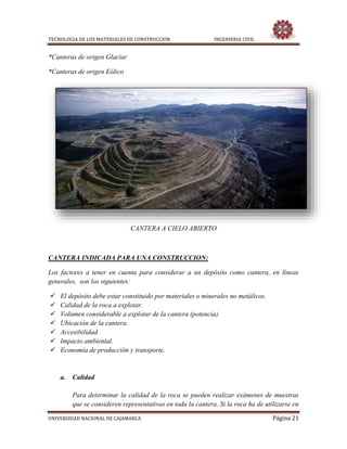 TECNOLOGIA DE LOS MATERIALES DE CONSTRUCCION INGENIERIA CIVIL
UNIVERSIDAD NACIONAL DE CAJAMARCA Página 21
*Canteras de origen Glaciar
*Canteras de origen Eólico
CANTERA A CIELO ABIERTO
CANTERA INDICADA PARA UNA CONSTRUCCION:
Los factores a tener en cuenta para considerar a un depósito como cantera, en líneas
generales, son los siguientes:
 El depósito debe estar constituido por materiales o minerales no metálicos.
 Calidad de la roca a explotar.
 Volumen considerable a explotar de la cantera (potencia).
 Ubicación de la cantera.
 Accesibilidad.
 Impacto ambiental.
 Economía de producción y transporte.
a. Calidad
Para determinar la calidad de la roca se pueden realizar exámenes de muestras
que se consideren representativas en toda la cantera. Si la roca ha de utilizarse en
 