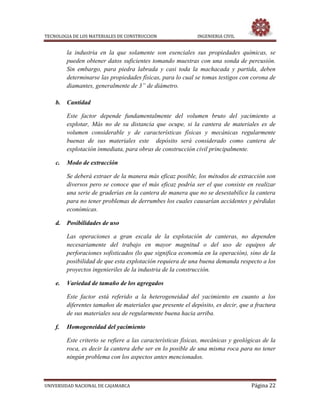 TECNOLOGIA DE LOS MATERIALES DE CONSTRUCCION INGENIERIA CIVIL
UNIVERSIDAD NACIONAL DE CAJAMARCA Página 22
la industria en la que solamente son esenciales sus propiedades químicas, se
pueden obtener datos suficientes tomando muestras con una sonda de percusión.
Sin embargo, para piedra labrada y casi toda la machacada y partida, deben
determinarse las propiedades físicas, para lo cual se tomas testigos con corona de
diamantes, generalmente de 3” de diámetro.
b. Cantidad
Este factor depende fundamentalmente del volumen bruto del yacimiento a
explotar, Más no de su distancia que ocupe, si la cantera de materiales es de
volumen considerable y de características físicas y mecánicas regularmente
buenas de sus materiales este depósito será considerado como cantera de
explotación inmediata, para obras de construcción civil principalmente.
c. Modo de extracción
Se deberá extraer de la manera más eficaz posible, los métodos de extracción son
diversos pero se conoce que el más eficaz podría ser el que consiste en realizar
una serie de graderías en la cantera de manera que no se desestabilice la cantera
para no tener problemas de derrumbes los cuales causarían accidentes y pérdidas
económicas.
d. Posibilidades de uso
Las operaciones a gran escala de la explotación de canteras, no dependen
necesariamente del trabajo en mayor magnitud o del uso de equipos de
perforaciones sofisticados (lo que significa economía en la operación), sino de la
posibilidad de que esta explotación requiera de una buena demanda respecto a los
proyectos ingenieriles de la industria de la construcción.
e. Variedad de tamaño de los agregados
Este factor está referido a la heterogeneidad del yacimiento en cuanto a los
diferentes tamaños de materiales que presente el depósito, es decir, que a fractura
de sus materiales sea de regularmente buena hacia arriba.
f. Homogeneidad del yacimiento
Este criterio se refiere a las características físicas, mecánicas y geológicas de la
roca, es decir la cantera debe ser en lo posible de una misma roca para no tener
ningún problema con los aspectos antes mencionados.
 