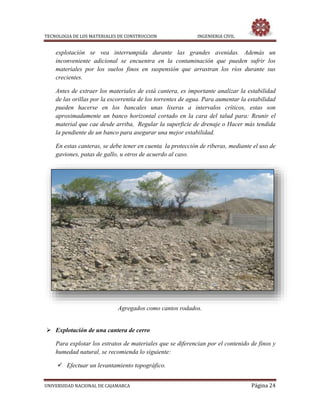 TECNOLOGIA DE LOS MATERIALES DE CONSTRUCCION INGENIERIA CIVIL
UNIVERSIDAD NACIONAL DE CAJAMARCA Página 24
explotación se vea interrumpida durante las grandes avenidas. Además un
inconveniente adicional se encuentra en la contaminación que pueden sufrir los
materiales por los suelos finos en suspensión que arrastran los ríos durante sus
crecientes.
Antes de extraer los materiales de está cantera, es importante analizar la estabilidad
de las orillas por la escorrentía de los torrentes de agua. Para aumentar la estabilidad
pueden hacerse en los bancales unas liseras a intervalos críticos, estas son
aproximadamente un banco horizontal cortado en la cara del talud para: Reunir el
material que cae desde arriba, Regular la superficie de drenaje o Hacer más tendida
la pendiente de un banco para asegurar una mejor estabilidad.
En estas canteras, se debe tener en cuenta la protección de riberas, mediante el uso de
gaviones, patas de gallo, u otros de acuerdo al caso.
Agregados como cantos rodados.
 Explotación de una cantera de cerro
Para explotar los estratos de materiales que se diferencian por el contenido de finos y
humedad natural, se recomienda lo siguiente:
 Efectuar un levantamiento topográfico.
 