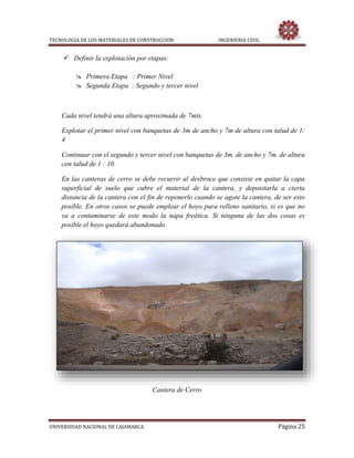 TECNOLOGIA DE LOS MATERIALES DE CONSTRUCCION INGENIERIA CIVIL
UNIVERSIDAD NACIONAL DE CAJAMARCA Página 25
 Definir la explotación por etapas:
 Primera Etapa : Primer Nivel
 Segunda Etapa : Segundo y tercer nivel
Cada nivel tendrá una altura aproximada de 7mts.
Explotar el primer nivel con banquetas de 3m de ancho y 7m de altura con talud de 1:
4
Continuar con el segundo y tercer nivel con banquetas de 3m. de ancho y 7m. de altura
con talud de 1 : 10.
En las canteras de cerro se debe recurrir al desbroce que consiste en quitar la capa
superficial de suelo que cubre el material de la cantera, y depositarla a cierta
distancia de la cantera con el fin de reponerlo cuando se agote la cantera, de ser esto
posible. En otros casos se puede emplear el hoyo para relleno sanitario, si es que no
va a contaminarse de este modo la napa freática. Si ninguna de las dos cosas es
posible el hoyo quedará abandonado.
Cantera de Cerro
 