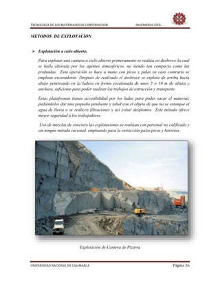 TECNOLOGIA DE LOS MATERIALES DE CONSTRUCCION INGENIERIA CIVIL
UNIVERSIDAD NACIONAL DE CAJAMARCA Página 26
METODOS DE EXPLOTACION
 Explotación a cielo abierto.
Para explotar una cantera a cielo abierto primeramente se realiza en desbroce la cual
se halla alterada por los agentes atmosféricos, no siendo tan compacta como las
profundas. Esta operación se hace a mano con picos y palas en caso contrario se
emplean excavadoras. Después de realizado el desbroce se explota de arriba hacia
abajo penetrando en la ladera en forma escalonada de unos 5 o 10 m de altura y
anchura, suficiente para poder realizar los trabajos de extracción y transporte.
Estas plataformas tienen accesibilidad por los lados para poder sacar el material,
pudiéndoles dar una pequeña pendiente y talud con el objeto de que no se estanque el
agua de lluvia o se realicen filtraciones y así evitar desplomes. Este método ofrece
mayor seguridad a los trabajadores.
Uso de mezclas de concreto las explotaciones se realizan con personal no calificado y
sin ningún método racional, empleando para la extracción palas picos y barretas.
Explotación de Cantera de Pizarra
 