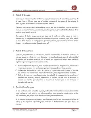 TECNOLOGIA DE LOS MATERIALES DE CONSTRUCCION INGENIERIA CIVIL
UNIVERSIDAD NACIONAL DE CAJAMARCA Página 27
 Método de las rozas
Consiste en introducir cuñas de hierro, cuya distancia varía de acuerdo a la dureza de
la roca (5cm. A 15cm.), para que al golpear con una de las masas de las mismas, la
roca se parta de acuerdo a la hilera de cuñas o rozas.
En otros casos se reemplaza la cuña de hierro por una de madera; esta se introduce
cuando se encuentra seca, de manera que al mojarla se aproveche la hinchadura de la
madera para hendir la roca.
En lugares de bajas temperaturas en lugar de la cuña se utiliza agua, la cual es
introducida en temperatura normal y al enfriarse hace las veces de cuña para hendir
la roca. Este método es casi perfecto, permite conocer previamente el tamaño de los
bloques y produce menos perdida de material.
 Método de los barrenos
Con este procedimiento se obtiene una pérdida considerable de material. Consiste en
efectuar agujeros cilíndricos cuyo diámetro y profundidad va de acuerdo a la cantidad
de piedra que se desea remover. En el fondo del agujero se coloca una sustancia
explosiva que actúa por medio de una mecha.
 Para comprender mejor se pude realizar por medio de maquinas de percusión o
rotativas, o la mano con un trepano que a través de golpes tritura la roca.
 Colocación del explosivo: Antes de colocar el explosivo se debe revestir el interior
del barreno con arcilla o un material cementante para impermeabilizar el mismo.
 Relleno del barreno y mecha explosiva: introducida la carga explosiva se rellena el
barreno con arcilla y trapos, terminando el relleno con un taco de madera, se
coloca una varilla que atraviesa la madera de manera que al ser retirada se
introduzca la mecha.
 Explotación subterránea
Si las canteras están ubicadas a gran profundidad seria antieconómico descubrirlas
para trabajar a cielo abierto, por ello se realizan galerías subterráneas cuyos techos
son sostenidos por pilares de la misma piedra o por mampostería.
Si la cantera se encuentra próxima a una ladera se realiza una galería de dirección de
altura y de amplitud suficiente para permitir el deslizamiento del agua hacia el
exterior.
 