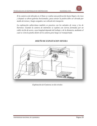 TECNOLOGIA DE LOS MATERIALES DE CONSTRUCCION INGENIERIA CIVIL
UNIVERSIDAD NACIONAL DE CAJAMARCA Página 28
Si la cantera está ubicada en el llano se realiza una perforación hasta llegar a la roca
y después se abren galerías horizontales, para extraer la piedra debe ser elevada por
medio de tornos y luego cargada a un vehículo de transporte.
La explotación subterránea también se practica con los métodos de rozas y los de
barrenos. Cuando la cantera de mármoles se explota con sierras formadas por un
cable sin fin de acero, cuya longitud depende del trabajo y de la distancia, mediante el
cual se corta la piedra dentro de la cantera para luego ser transportada.
DISEÑO DE EXPLOTACION MINERA
Explotación de Canteras en dos niveles
 