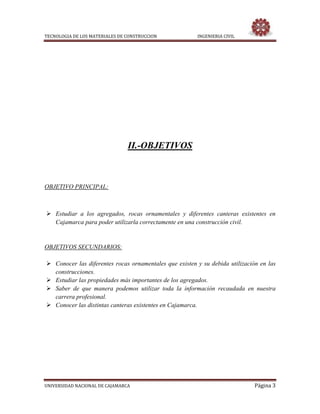 TECNOLOGIA DE LOS MATERIALES DE CONSTRUCCION INGENIERIA CIVIL
UNIVERSIDAD NACIONAL DE CAJAMARCA Página 3
II.-OBJETIVOS
OBJETIVO PRINCIPAL:
 Estudiar a los agregados, rocas ornamentales y diferentes canteras existentes en
Cajamarca para poder utilizarla correctamente en una construcción civil.
OBJETIVOS SECUNDARIOS:
 Conocer las diferentes rocas ornamentales que existen y su debida utilización en las
construcciones.
 Estudiar las propiedades más importantes de los agregados.
 Saber de que manera podemos utilizar toda la información recaudada en nuestra
carrera profesional.
 Conocer las distintas canteras existentes en Cajamarca.
 