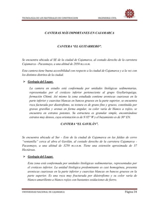 TECNOLOGIA DE LOS MATERIALES DE CONSTRUCCION INGENIERIA CIVIL
UNIVERSIDAD NACIONAL DE CAJAMARCA Página 34
CANTERAS MÁS IMPORTANES EN CAJAMARCA
CANTERA “EL GUITARRERO”.
Se encuentra ubicada al SE de la ciudad de Cajamarca, al costado derecho de la carretera
Cajamarca - Pacasmayo, a una altitud de 2850 m.s.n.m.
Esta cantera tiene buena accesibilidad con respecto a la ciudad de Cajamarca y a la vez con
los distintos distritos de la ciudad.
 Geología del Lugar.
La cantera en estudio está conformada por unidades litológicas sedimentarias,
representadas por el cretáceo inferior perteneciente al grupo Goyllarisquizga,
formación Chimú. Así mismo la zona estudiada contiene areniscas cuarzosas en la
parte inferior y cuarcitas blancas en bancos gruesos en la parte superior, se encuentra
roca facturada por diastrofismo, su textura es de grano fino y grueso, constituida por
gravas gravillas y arenas en forma angular, su color varía de blanco a rojizo, se
encuentra en estratos potentes. Su estructura es granular simple, encontrándose
estratos muy densos, cuya orientación es de N 85° W y el buzamiento es de 30° EN.
CANTERA “EL GAVILÁN”.
Se encuentra ubicada al Sur - Este de la ciudad de Cajamarca en las faldas de cerro
“ventanilla” cerca al abra el Gavilán, al costado derecho de la carretera Cajamarca -
Pacasmayo, a una altitud de 3250 m.s.n.m. Tiene una extensión aproximada de 37
Hectáreas.
 Geología del Lugar.
Esta zona está conformada por unidades litológicas sedimentarias, representadas por
el cretáceo inferior. La unidad litológica predominante es casi homogénea, presenta
areniscas cuarzosas en la parte inferior y cuarcitas blancas en bancos gruesos en la
parte superior. Es una roca muy fracturada por diástrofismo y su color varía de
blanco amarillento a blanco rojizo con bastantes oxidaciones de fierro.
 
