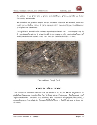 TECNOLOGIA DE LOS MATERIALES DE CONSTRUCCION INGENIERIA CIVIL
UNIVERSIDAD NACIONAL DE CAJAMARCA Página 35
Su textura es de grano fino a grueso constituido por gravas, gravillas de forma
irregular y redondeada.
Su estructura es granular simple por no presentar cohesión, El material puede ser
suelto encontrándose este en la parte suprayacente y más consistente a medida como
se profundizan los estratos.
Los agentes de meteorización de la roca fundamentalmente son: La descomposición de
la roca, la cual se da por la oxidación, El viento porque no sólo transporta el material
de roca meteorizada de uno a otro sitio, sino que también erosiona a la roca.
Vista en Planta Google Earth.
CANTERA “RÍO MASHCÓN”
Esta cantera se encuentra ubicada con un rumbo de N- 12°30' -O con respecto de la
ciudad de Cajamarca, entre los Km. 3 y 5 de la carretera: Cajamarca - Bambamarca, en el
lugar denominado: Capellanía (Río Mashcón). Está constituida de agregado fino (arena) y
agregado grueso (grava) de río. La accesibilidad al lugar es factible durante la época que
no llueve.
 
