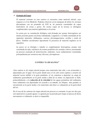 TECNOLOGIA DE LOS MATERIALES DE CONSTRUCCION INGENIERIA CIVIL
UNIVERSIDAD NACIONAL DE CAJAMARCA Página 36
 Geología del Lugar
El material existente en esta cantera se encuentra cómo material aluvial, cuyo
orígenes es el río Mashcón. Podemos observar en los márgenes de dicho río, terrazas
discontinuas con un promedio de 0.95 m. de potencia constituidas de capas
lenticulares de arena y grava. En ciertas capas de la terraza se distinguen
conglomerados cuya materia aglutinante es la arena.
La arena por su constitución litológica está formada por granos heterogéneos así
mismo presenta granos de forma redondeada y angulares y se halla constituida de los
siguientes minerales: feldespatos, cuarzos, ferromagnecianos, arcillas y óxido de
fierro. También encontramos ligeramente la presencia de material orgánico en la
superficie.
La grava en su litología y tamaño es completamente heterogénea, porque está
constituida de tufos volcánicos de textura porfirítica de variados colores, presentando
un proceso avanzado de meteorización; andesitas; rocas sedimentarias constituidas
principalmente por areniscas muy silicosas y ferruginosas.
CANTERA “LA HUALANGA”
Esta cantera es de origen aluvial porque estos materiales han sido y son arrastrados y
depositados por el agua. En la parte donde nace el río sólo existe captura y arrastre de
material rocoso debido a la gran pendiente, el río comienza a depositar su carga de
sedimentos generalmente en la parte media y final de su tramo. La deposición se debe,
primordialmente, a la reducción de la velocidad de las aguas portadoras del sedimento,
éstos sedimentos son depositados de acuerdo a su tamaño, los bloques más grandes se
encontrarán en la parte media y los materiales más finos se colmatarán en la parte final
del río.
En el caso de las canteras de origen aluvial este proceso es constante, lo que nos dice que
este material no se puede agotar; se agotará por un período pero luego en épocas de lluvia
nuevamente se colmatará, es decir es inagotable.
 
