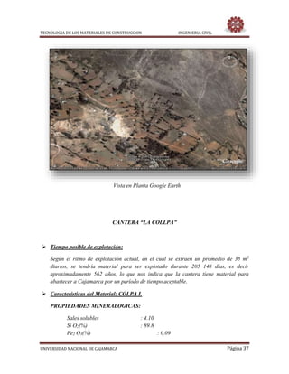 TECNOLOGIA DE LOS MATERIALES DE CONSTRUCCION INGENIERIA CIVIL
UNIVERSIDAD NACIONAL DE CAJAMARCA Página 37
Vista en Planta Google Earth
CANTERA “LA COLLPA”
 Tiempo posible de explotación:
Según el ritmo de explotación actual, en el cual se extraen un promedio de 35 m3
diarios, se tendría material para ser explotado durante 205 148 días, es decir
aproximadamente 562 años, lo que nos indica que la cantera tiene material para
abastecer a Cajamarca por un período de tiempo aceptable.
 Características del Material: COLPA I.
PROPIEDADES MINERALOGICAS:
Sales solubles : 4.10
Si O2(%) : 89.8
Fe2 O3(%) : 0.09
 