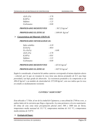TECNOLOGIA DE LOS MATERIALES DE CONSTRUCCION INGENIERIA CIVIL
UNIVERSIDAD NACIONAL DE CAJAMARCA Página 38
Al2O 3(%) : 3.78
K2O(%) : 0.91
Sulfatos : 1.21
Carbonatos : 0.88
PROPIEDADES RESISTENTES : 567.22 kg/cm2
PROPIEDADES ELÁSTICAS : 1489.69 Kg/cm2
 Características del Material: COLPA II.
PROPIEDADES MINERALOGICAS:
Sales solubles : 4.10
Si O2(%) : 89.8
Fe2 O3(%) : 0.09
Al2O 3(%) : 3.78
K2O(%) : 0.91
Sulfatos : 1.21
Carbonatos : 0.88
PROPIEDADES RESISTENTES : 425.61 kg/cm2
PROPIEDADES ELÁSTICAS : 1657.91 kg/cm2
Según lo considerado, el material de ambas canteras corresponde al mismo depósito aluvio
- coluvial, por lo que en resumen la roca tiene una dureza promedio de 6.5, una baja
porosidad y un bajo grado de absorción. La resistencia promedio a la compresión es de
496.42 kg/cm2
y un módulo de elasticidad de 1573.80 kg/cm2
, esto nos indica que la roca
en estudio es medianamente resistente.
CANTERA “AGOCUCHO”
Esta ubicada a 7.5 Km. al sur de la ciudad de Cajamarca, a una altitud de 2740 m.s.n.m., a
ambos lados de la carretera que llega a Agocucho. La zona pertenece a la era cuaternaria.
El clima de esta zona tiene precipitación pluvial entre 500 y 1000 mm de lluvia,
temperatura media mensual de 13.3 °C, temperatura máxima de 14.3 °C y temperatura
media mínima de 5.85°C.
 Geología del lugar:
 