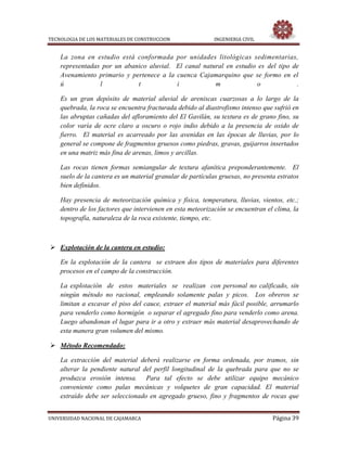 TECNOLOGIA DE LOS MATERIALES DE CONSTRUCCION INGENIERIA CIVIL
UNIVERSIDAD NACIONAL DE CAJAMARCA Página 39
La zona en estudio está conformada por unidades litológicas sedimentarias,
representadas por un abanico aluvial. El canal natural en estudio es del tipo de
Avenamiento primario y pertenece a la cuenca Cajamarquino que se formo en el
ú l t i m o .
Es un gran depósito de material aluvial de areniscas cuarzosas a lo largo de la
quebrada, la roca se encuentra fracturada debido al diastrofismo intenso que sufrió en
las abruptas cañadas del afloramiento del El Gavilán, su textura es de grano fino, su
color varía de ocre claro a oscuro o rojo indio debido a la presencia de oxido de
fierro. El material es acarreado por las avenidas en las épocas de lluvias, por lo
general se compone de fragmentos gruesos como piedras, gravas, guijarros insertados
en una matriz más fina de arenas, limos y arcillas.
Las rocas tienen formas semiangular de textura afanítica preponderantemente. El
suelo de la cantera es un material granular de partículas gruesas, no presenta estratos
bien definidos.
Hay presencia de meteorización química y física, temperatura, lluvias, vientos, etc.;
dentro de los factores que intervienen en esta meteorización se encuentran el clima, la
topografía, naturaleza de la roca existente, tiempo, etc.
 Explotación de la cantera en estudio:
En la explotación de la cantera se extraen dos tipos de materiales para diferentes
procesos en el campo de la construcción.
La explotación de estos materiales se realizan con personal no calificado, sin
ningún método no racional, empleando solamente palas y picos. Los obreros se
limitan a excavar el piso del cauce, extraer el material más fácil posible, arrumarlo
para venderlo como hormigón o separar el agregado fino para venderlo como arena.
Luego abandonan el lugar para ir a otro y extraer más material desaprovechando de
esta manera gran volumen del mismo.
 Método Recomendado:
La extracción del material deberá realizarse en forma ordenada, por tramos, sin
alterar la pendiente natural del perfil longitudinal de la quebrada para que no se
produzca erosión intensa. Para tal efecto se debe utilizar equipo mecánico
conveniente como palas mecánicas y volquetes de gran capacidad. El material
extraído debe ser seleccionado en agregado grueso, fino y fragmentos de rocas que
 