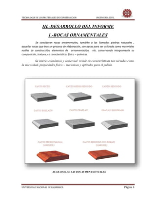 TECNOLOGIA DE LOS MATERIALES DE CONSTRUCCION INGENIERIA CIVIL
UNIVERSIDAD NACIONAL DE CAJAMARCA Página 4
III.-DESARROLLO DEL INFORME
1.-ROCAS ORNAMENTALES
Se consideran rocas ornamentales, también a las llamadas piedras naturales ,
aquellas rocas que tras un proceso de elaboración, son aptas para ser utilizada como materiales
nobles de construcción, elementos de ornamentación, etc. conservando íntegramente su
composición, textura y o características físico – químicas.
Su interés económico y comercial reside en características tan variadas como
la viscosidad, propiedades físico – mecánicas y aptitudes para el pulido.
ACABADOS DE LAS ROCAS ORNAMENTALES
 