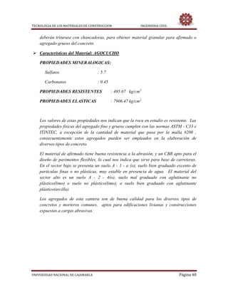 TECNOLOGIA DE LOS MATERIALES DE CONSTRUCCION INGENIERIA CIVIL
UNIVERSIDAD NACIONAL DE CAJAMARCA Página 40
deberán triturase con chancadoras, para obtener material granular para afirmado o
agregado grueso del concreto.
 Características del Material: AGOCUCHO
PROPIEDADES MINERALOGICAS:
Sulfatos : 5.7
Carbonatos : 0.45
PROPIEDADES RESISTENTES : 495.07 kg/cm2
PROPIEDADES ELASTICAS : 7906.47 kg/cm2
Los valores de estas propiedades nos indican que la roca en estudio es resistente. Las
propiedades físicas del agregado fino y grueso cumplen con las normas ASTM - C33 e
ITINTEC, a excepción de la cantidad de material que pasa por la malla #200 ,
consecuentemente estos agregados pueden ser empleados en la elaboración de
diversos tipos de concreto.
El material de afirmado tiene buena resistencia a la abrasión, y un CBR apto para el
diseño de pavimentos flexibles, lo cual nos indica que sirve para base de carreteras.
En el sector bajo se presenta un suelo A - 1 - a (o), suelo bien graduado excento de
partículas finas o no plásticas, muy estable en presencia de agua. El material del
sector alto es un suelo A - 2 - 4(o), suelo mal graduado con aglutinante no
plástico(limo) o suelo no plástico(limo), o suelo bien graduado con aglutinante
plástico(arcilla).
Los agregados de esta cantera son de buena calidad para los diversos tipos de
concretos y morteros comunes, aptos para edificaciones livianas y construcciones
expuestas a cargas abrasivas.
 
