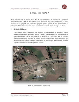 TECNOLOGIA DE LOS MATERIALES DE CONSTRUCCION INGENIERIA CIVIL
UNIVERSIDAD NACIONAL DE CAJAMARCA Página 41
CANTERA “RÍO CHONTA”
Está ubicada con un rumbo de S 86° E, con respecto a la ciudad de Cajamarca,
aproximadamente a 500 m. del distrito de los Baños del Inca, en el río Chonta. Se halla
constituida de agregado fino (arena) y agregado grueso (grava) de río. Para realizar la
extracción del material presenta buena accesibilidad durante la época en que no llueve.
 Geología del Lugar.
Esta cantera está constituida por grandes acumulaciones de material fluvial,
acumulado en ambas márgenes del rió Chonta, formando terrazas discontinuas de
aproximadamente 0.90 m. de potencia. El material se caracteriza por su litología
consistente en cantos rodados de formas ovoides demostrando haber recorrido una
gran distancia y haberse sujetado al fenómeno de fricción que generalmente favorece
la forma redondeada de los fragmentos rocosos.
Vista en planta desde Google Earth.
 