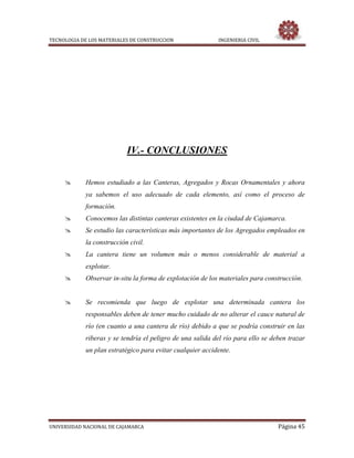 TECNOLOGIA DE LOS MATERIALES DE CONSTRUCCION INGENIERIA CIVIL
UNIVERSIDAD NACIONAL DE CAJAMARCA Página 45
IV.- CONCLUSIONES
 Hemos estudiado a las Canteras, Agregados y Rocas Ornamentales y ahora
ya sabemos el uso adecuado de cada elemento, así como el proceso de
formación.
 Conocemos las distintas canteras existentes en la ciudad de Cajamarca.
 Se estudio las características más importantes de los Agregados empleados en
la construcción civil.
 La cantera tiene un volumen más o menos considerable de material a
explotar.
 Observar in-situ la forma de explotación de los materiales para construcción.
 Se recomienda que luego de explotar una determinada cantera los
responsables deben de tener mucho cuidado de no alterar el cauce natural de
río (en cuanto a una cantera de río) debido a que se podría construir en las
riberas y se tendría el peligro de una salida del río para ello se deben trazar
un plan estratégico para evitar cualquier accidente.
 
