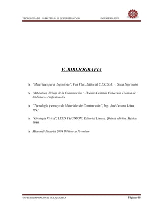 TECNOLOGIA DE LOS MATERIALES DE CONSTRUCCION INGENIERIA CIVIL
UNIVERSIDAD NACIONAL DE CAJAMARCA Página 46
V.-BIBLIOGRAFIA
 “Materiales para Ingeniería“, Van Vlac, Editorial C.E.C.S.A. Sexta Impresión
 “Biblioteca Atrium de la Construcción”, Océano/Centrum Colección Técnica de
Bibliotecas Profesionales
 “Tecnología y ensayo de Materiales de Construcción”, Ing. José Lezama Leiva,
1991
 “Geología Física", LEED Y HUDSON. Editorial Limusa. Quinta edición. México
1980.
 Microsoft Encarta 2009 Biblioteca Premium
 