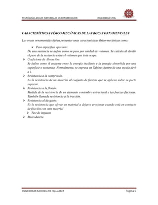 TECNOLOGIA DE LOS MATERIALES DE CONSTRUCCION INGENIERIA CIVIL
UNIVERSIDAD NACIONAL DE CAJAMARCA Página 5
CARACTERÍSTICAS FÍSICO-MECÁNICAS DE LAS ROCAS ORNAMENTALES
Las rocas ornamentales deben presentar unas características físico-mecánicas como:
 Peso especifico aparente:
De una sustancia se define como su peso por unidad de volumen. Se calcula al dividir
el peso de la sustancia entre el volumen que ésta ocupa.
 Coeficiente de Absorción:
Se define como el cociente entre la energía incidente y la energía absorbida por una
superficie o sustancia. Normalmente, se expresa en Sabines dentro de una escala de 0
a 1.
 Resistencia a la compresión:
Es la resistencia de un material al conjunto de fuerzas que se aplican sobre su parte
superior.
 Resistencia a la flexión:
Medida de la resistencia de un elemento o miembro estructural a las fuerzas flectoras.
También llamada resistencia a la tracción.
 Resistencia al desgaste:
Es la resistencia que ofrece un material a dejarse erosionar cuando está en contacto
de fricción con otro material
 Test de impacto
 Microdureza
 