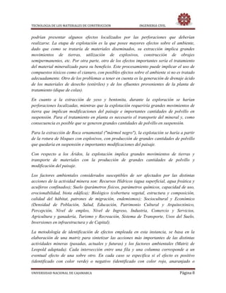 TECNOLOGIA DE LOS MATERIALES DE CONSTRUCCION INGENIERIA CIVIL
UNIVERSIDAD NACIONAL DE CAJAMARCA Página 8
podrían presentar algunos efectos localizados por las perforaciones que deberían
realizarse. La etapa de explotación es la que posee mayores efectos sobre el ambiente,
dado que como se trataría de materiales diseminados, su extracción implica grandes
movimientos de tierras, utilización de explosivos, construcción de obrajes
semipermanentes, etc. Por otra parte, otro de los efectos importantes sería el tratamiento
del material mineralizado para su beneficio. Este procesamiento puede implicar el uso de
compuestos tóxicos como el cianuro, con posibles efectos sobre el ambiente si no es tratado
adecuadamente. Otro de los problemas a tener en cuenta es la generación de drenaje ácido
de los materiales de desecho (estériles) y de los efluentes provenientes de la planta de
tratamiento (dique de colas).
En cuanto a la extracción de yeso y bentonita, durante la exploración se harían
perforaciones localizadas, mientras que la explotación requeriría grandes movimientos de
tierra que implican modificaciones del paisaje e importantes cantidades de polvillo en
suspensión. Para el tratamiento en planta es necesario el transporte del mineral y, como
consecuencia es posible que se generen grandes cantidades de polvillo en suspensión.
Para la extracción de Roca ornamental ("mármol negro"), la explotación se haría a partir
de la rotura de bloques con explosivos, con producción de grandes cantidades de polvillo
que quedaría en suspensión e importantes modificaciones del paisaje.
Con respecto a los Áridos, la explotación implica grandes movimientos de tierras y
transporte de materiales con la producción de grandes cantidades de polvillo y
modificación del paisaje.
Los factores ambientales considerados susceptibles de ser afectados por las distintas
acciones de la actividad minera son: Recursos Hídricos (agua superficial, agua freática y
acuíferos confinados); Suelo (parámetros físicos, parámetros químicos, capacidad de uso,
erocionabilidad, biota edáfica); Biológico (cobertura vegetal, estructura y composición,
calidad del hábitat, patrones de migración, endemismos); Sociocultural y Económico
(Densidad de Población, Salud, Educación, Patrimonio Cultural y Arquitectónico,
Percepción, Nivel de empleo, Nivel de Ingreso, Industria, Comercio y Servicios,
Agricultura y ganadería, Turismo y Recreación, Sistema de Transporte, Usos del Suelo,
Inversiones en infraestructura y de Capital).
La metodología de identificación de efectos empleada en esta instancia, se basa en la
elaboración de una matriz para sintetizar las acciones más importantes de las distintas
actividades mineras (pasadas, actuales y futuras) y los factores ambientales (Matriz de
Leopold adaptada). Cada intersección entre una fila y una columna corresponde a un
eventual efecto de una sobre otro. En cada caso se especifica si el efecto es positivo
(identificado con color verde) o negativo (identificado con color rojo, anaranjado o
 