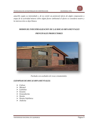TECNOLOGIA DE LOS MATERIALES DE CONSTRUCCION INGENIERIA CIVIL
UNIVERSIDAD NACIONAL DE CAJAMARCA Página 9
amarillo según su intensidad) y, de no existir un potencial efecto de algún componente o
etapa de la actividad minera sobre algún factor ambiental el efecto se considera neutro y
la intersección se deja blanca.
MODOS DE INDUSTRIALIZACION DE LAS ROCAS ORNAMENTALES
PRINCIPALES PRODUCTORES
Fachada con acabados de rocas ornamentales.
EJEMPLOS DE ROCAS ORNAMENTALES:
 Calizas
 Mármol
 Lodolitas
 Granito
 Granodiorita
 Sienita
 Sienita Nefelínica
 Andesita
 