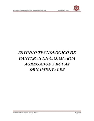 TECNOLOGIA DE LOS MATERIALES DE CONSTRUCCION INGENIERIA CIVIL
UNIVERSIDAD NACIONAL DE CAJAMARCA Página 1
ESTUDIO TECNOLOGICO DE
CANTERAS EN CAJAMARCA
AGREGADOS Y ROCAS
ORNAMENTALES
 