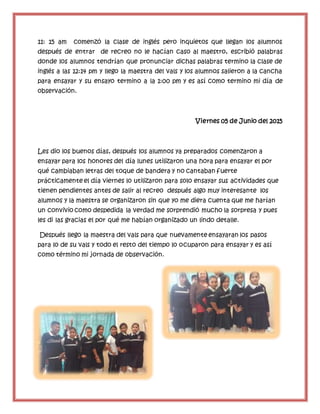 11: 15 am comenzó la clase de inglés pero inquietos que llegan los alumnos
después de entrar de recreo no le hacían caso al maestro, escribió palabras
donde los alumnos tendrían que pronunciar dichas palabras termino la clase de
inglés a las 12:14 pm y llego la maestra del vals y los alumnos salieron a la cancha
para ensayar y su ensayo termino a la 1:00 pm y es así como termino mi día de
observación.
Viernes 05 de Junio del 2015
Les dio los buenos días, después los alumnos ya preparados comenzaron a
ensayar para los honores del día lunes utilizaron una hora para ensayar el por
qué cambiaban letras del toque de bandera y no cantaban fuerte
prácticamente el día viernes lo utilizaron para solo ensayar sus actividades que
tienen pendientes antes de salir al recreo después algo muy interesante los
alumnos y la maestra se organizaron sin que yo me diera cuenta que me harían
un convivio como despedida la verdad me sorprendió mucho la sorpresa y pues
les di las gracias el por qué me habían organizado un lindo detalle.
Después llego la maestra del vals para que nuevamente ensayaran los pasos
para lo de su vals y todo el resto del tiempo lo ocuparon para ensayar y es así
como término mi jornada de observación.
 