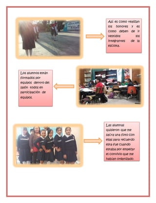 m
Así es como realizan
los honores y es
como deben de ir
vestidos los
integrantes de la
escolta.
Los alumnos están
formados por
equipos dentro del
salón todos en
participación de
equipos.
Las alumnas
quisieron que me
sacra una foto con
ellas para recuerdo
esta fue cuando
estaba por empezar
el convivio que me
habían organizado.
 