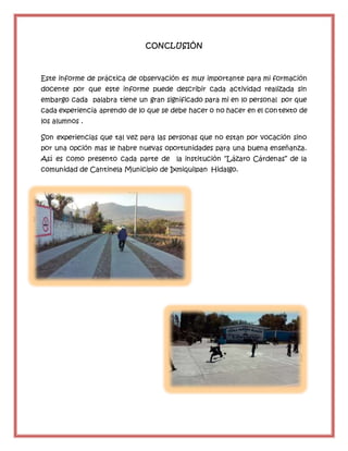 CONCLUSIÓN
Este informe de práctica de observación es muy importante para mi formación
docente por que este informe puede describir cada actividad realizada sin
embargo cada palabra tiene un gran significado para mi en lo personal por que
cada experiencia aprendo de lo que se debe hacer o no hacer en el contexto de
los alumnos .
Son experiencias que tal vez para las personas que no estan por vocación sino
por una opción mas le habre nuevas oportunidades para una buena enseñanza.
Así es como presento cada parte de la institución “Lázaro Cárdenas” de la
comunidad de Cantinela Municipio de Ixmiquilpan Hidalgo.
 
