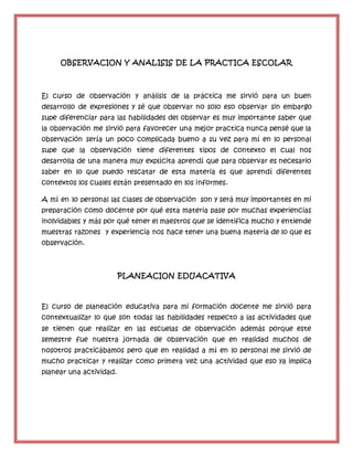 OBSERVACION Y ANALISIS DE LA PRACTICA ESCOLAR
El curso de observación y análisis de la práctica me sirvió para un buen
desarrollo de expresiones y sé que observar no solo eso observar sin embargo
supe diferenciar para las habilidades del observar es muy importante saber que
la observación me sirvió para favorecer una mejor practica nunca pensé que la
observación sería un poco complicada bueno a su vez para mí en lo personal
supe que la observación tiene diferentes tipos de contexto el cual nos
desarrolla de una manera muy explícita aprendí que para observar es necesario
saber en lo que puedo rescatar de esta materia es que aprendí diferentes
contextos los cuales están presentado en los informes.
A mí en lo personal las clases de observación son y será muy importantes en mi
preparación como docente por qué esta materia pase por muchas experiencias
inolvidables y más por qué tener el maestros que se identifica mucho y entiende
muestras razones y experiencia nos hace tener una buena materia de lo que es
observación.
PLANEACION EDUACATIVA
El curso de planeación educativa para mi formación docente me sirvió para
contextualizar lo que son todas las habilidades respecto a las actividades que
se tienen que realizar en las escuelas de observación además porque este
semestre fue nuestra jornada de observación que en realidad muchos de
nosotros practicábamos pero que en realidad a mí en lo personal me sirvió de
mucho practicar y realizar como primera vez una actividad que eso ya implica
planear una actividad.
 