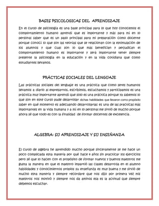 BASES PSICOLOGICAS DEL APRENDIZAJE
En el curso de psicología es una base principal para lo que hoy conocemos el
comportamiento humano aprendí que es importante y más para mí en lo
personal saber que es un paso principal para mi preparación como docente
porque conocí lo que son las teorías que se relacionan con la estimulación de
los alumnos y que cual son lo que más benefician y perjudican el
comportamiento humano es importante y será importante tener siempre
presente la psicología en la educación y en la vida cotidiana que como
estudiantes llevamos.
PRÁCTICAS SOCIALES DEL LENGUAJE
Las prácticas sociales del lenguaje es una práctica que como seres humanos
llevamos a diario al expresarnos, escribimos, escuchamos y participamos es una
práctica muy importante aprendí que solo es una práctica porque ya sabemos lo
que son en este curso pude desarrollar dichas habilidades que llevaron como propósito
saber en qué momento es adecuando desarrollarlas es una de las practicas más
importantes en la vida humana y a mí en lo personal me sirvió de mucho porque
ahora sé que todo es con la finalidad de formar docentes de excelencia.
ALGEBRA: SU APRENDIZAJE Y SU ENSEÑANZA
El curso de algebra he aprendido mucho porque sinceramente se me hace un
poco complicada esta materia por qué hace 4 años sin practicar los ejercicios
pero sé que lo hacen con el propósito de formar nuevos y buenos maestros me
gusta la manera en que el maestro impartió las clases desarrolla en el alumno
habilidades y conocimientos propios su enseñanza es muy buena y me sirvió de
mucho esta materia y siempre recordare que nos dijo por primera vez mis
maestros nos motivó y siempre nos da aminos esa es la actitud que siempre
debemos escuchar.
 