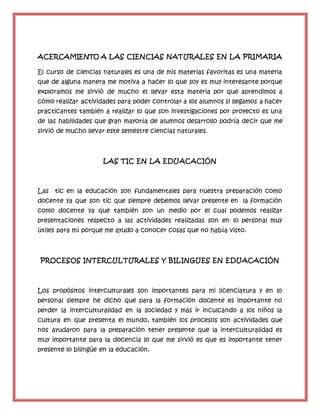 ACERCAMIENTO A LAS CIENCIAS NATURALES EN LA PRIMARIA
El curso de ciencias naturales es una de mis materias favoritas es una materia
que de alguna manera me motiva a hacer lo que soy es muy interesante porque
exploramos me sirvió de mucho el llevar esta materia por que aprendimos a
cómo realizar actividades para poder controlar a los alumnos si llegamos a hacer
practicantes también a realizar lo que son investigaciones por proyecto es una
de las habilidades que gran mayoría de alumnos desarrollo podría decir que me
sirvió de mucho llevar este semestre ciencias naturales.
LAS TIC EN LA EDUACACIÓN
Las tic en la educación son fundamentales para nuestra preparación como
docente ya que son tic que siempre debemos llevar presente en la formación
como docente ya que también son un medio por el cual podemos realizar
presentaciones respecto a las actividades realizadas son en lo personal muy
útiles para mí porque me ayudo a conocer cosas que no había visto.
PROCESOS INTERCULTURALES Y BILINGUES EN EDUACACIÓN
Los propósitos interculturales son importantes para mi licenciatura y en lo
personal siempre he dicho que para la formación docente es importante no
perder la interculturalidad en la sociedad y más ir inculcando a los niños la
cultura en que presenta el mundo, también los procesos son actividades que
nos ayudaron para la preparación tener presente que la interculturalidad es
muy importante para la docencia lo que me sirvió es que es importante tener
presente lo bilingüe en la educación.
 