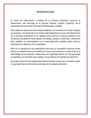 INTRODUCCIÓN
El curso de observación y análisis de la práctica educativa durante mi
observación fue centrada en la Escuela Primaria “Lázaro Cárdenas” de la
comunidad de Cantinela Municipio de Ixmiquilpan Hidalgo.
Para observar más de cerca el comportamiento y el contexto en el que trabajan
los alumnos y los docentes con mucho más experiencia el curso de observación
de la práctica educativa es un espacio para acercar al futuro docente a los
contextos de géneros como padres de familia, alumnos, docentes y directivos
pero también un acercamiento a la comunidad pero también saber cómo la
institución se relaciona con la sociedad.
Esto en lo personal es una experiencia más para mi formación docente el por
qué ya no observe solo el contexto sino que ya me involucre un poco más en el
aprendizaje de los alumnos y desarrolle una capacidad más en mí y sé que tengo
la habilidad y la vocación para realizar lo que siempre he querido ser docente.
Así mismo este informe presentado posteriormente es para dar a conocer sobre
lo más importante de mi tercera jornada de mi segundo semestre.
 