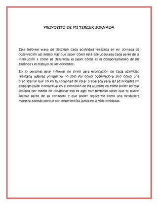 PROPOSITO DE MI TERCER JORNADA
Este informe trata de describir cada actividad realizada en mi jornada de
observación así mismo más que saber cómo está estructurada cada parte de la
institución y como se desarrolla el saber cómo es el comportamiento de los
alumnos y el trabajo de los docentes.
En lo personal este informé me sirvió para explicación de cada actividad
realizada además porque ya no solo fui como observadora sino como una
practicante que no en la totalidad de estar preparada para las actividades sin
embargo pude interactuar en el contexto de los alumnos en como poder formar
equipos por medio de dinámicas eso es algo muy hermoso saber que ya puedo
formar parte de su contexto y que poder realizarme como una verdadera
maestra además porque son experiencias jamás en la vida olvidadas.
 