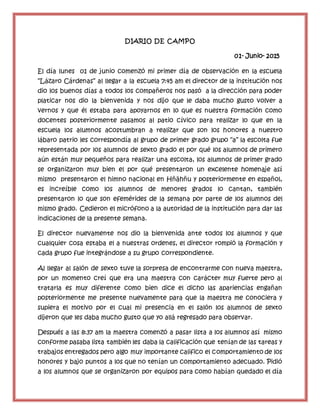 DIARIO DE CAMPO
01- Junio- 2015
El día lunes 01 de junio comenzó mi primer día de observación en la escuela
“Lázaro Cárdenas” al llegar a la escuela 7:45 am el director de la institución nos
dio los buenos días a todos los compañeros nos pasó a la dirección para poder
platicar nos dio la bienvenida y nos dijo que le daba mucho gusto volver a
vernos y que él estaba para apoyarnos en lo que es nuestra formación como
docentes posteriormente pasamos al patio cívico para realizar lo que en la
escuela los alumnos acostumbran a realizar que son los honores a nuestro
lábaro patrio les correspondía al grupo de primer grado grupo “a” la escolta fue
representada por los alumnos de sexto grado el por qué los alumnos de primero
aún están muy pequeños para realizar una escolta, los alumnos de primer grado
se organizaron muy bien el por qué presentaron un excelente homenaje así
mismo presentaron el himno nacional en Hñähñu y posteriormente en español,
es increíble como los alumnos de menores grados lo cantan, también
presentaron lo que son efemérides de la semana por parte de los alumnos del
mismo grado. Cedieron el micrófono a la autoridad de la institución para dar las
indicaciones de la presente semana.
El director nuevamente nos dio la bienvenida ante todos los alumnos y que
cualquier cosa estaba el a nuestras ordenes, el director rompió la formación y
cada grupo fue integrándose a su grupo correspondiente.
Al llegar al salón de sexto tuve la sorpresa de encontrarme con nueva maestra,
por un momento creí que era una maestra con carácter muy fuerte pero al
tratarla es muy diferente como bien dice el dicho las apariencias engañan
posteriormente me presente nuevamente para que la maestra me conociera y
supiera el motivo por el cual mi presencia en el salón los alumnos de sexto
dijeron que les daba mucho gusto que yo allá regresado para observar.
Después a las 8:37 am la maestra comenzó a pasar lista a los alumnos así mismo
conforme pasaba lista también les daba la calificación que tenían de las tareas y
trabajos entregados pero algo muy importante califico el comportamiento de los
honores y bajo puntos a los que no tenían un comportamiento adecuado. Pidió
a los alumnos que se organizaron por equipos para como habían quedado el día
 