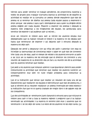 viernes para poder terminar el trabajo pendiente, les proporciona material a
todos los grupos para trabajar (cartulina blanca) la actividad es de español la
actividad es realizar en la cartulina un poema donde expusieron que tipo de
poema es al terminar de diseñar sus poema cada equipo pasara a exponerlo y
dirán porque ese poema y para qué y distinguieran para quien va dirigido dicho
poema elegido por cada equipo. Pasaron a exponer los poemas y después la
maestra hizo preguntas a los integrantes del equipo, los apresuraba para
terminar de exponer y así pudieran salir al recreo...
10:30 am tocaron el timbre para salir al recreo los alumnos estaba muy
desesperados que ya habían tocado el timbre y la maestra no los dejaba salir
hasta que terminaran de exponer y así dejarlos salir 5 minutos después la
maestra los dejo salir.
Después me senté a desayunar con las niñas del salón y almorzar con ellas es
increíble la oportunidad de conocerlas mejor y saber en qué tipo de contexto
vive cada una de ellas, pasó el tiempo de receso y los alumnos entraron al salón
a las 11:13 am la maestra me los encargo que el director los convoco a una
reunión de maestros en la dirección ella se fue a la reunión me dio la actividad
que los alumnos tendrían que realizar.
Les pedí a los alumnos que tomaran asiento y que guardaran silencio para poder
comunicarles la actividad que tendrían que realizar los alumnos tuvieron un
comportamiento muy bien no tuve ningún problema para comunicar la
actividad.
Les di la indicación que tenían que realizar un resumen de cada una de las
exposiciones que realizaron los equipos e identificaran que tipo de poema era, y
que al término de su resumen realizaran un poema inventado por ellos mismos y
la indicación fue que no lo quería copiado de ningún libro o de alguien más de
los compañeros.
Las dos actividades se terminaron justo faltando 5 minutos para que tocaran el
timbre para salir e irse a casa la maestra regreso y pregunto que si ya habían
terminado las actividades y la mayoría lo termino solo eran 3 alumnos que no
terminaron y se los dejo de tarea y al resto de los alumnos no les dejo tarea. La
 