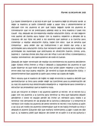 Martes 02 de junio del 2015
La clases comenzaron a las 8:10 el por qué la maestra llego 10 minutos tarde al
llegar la maestra al salón comenzó luego a pasar lista y posteriormente se
disculpó con los alumnos el por qué había llegado tarde los alumnos le
contestaron que no se preocupara además está la otra maestra y pues nos
causó risa, después les correspondía realizar educación física en eso llegaron
tres padres de familia para hablar con la maestra respecto a detalles de la
clausura de sus hijos les pedí a los alumnos que salieran a la cancha para
comenzar a realizar educación física, hable con ellos que se tendría que
comportar para poder dar las indicaciones y así mismo dar prisa a las
actividades para educación física fue necesario pedir material para realizar las
actividades los materiales que solicitamos en dirección fueron, conos, aros,
balones y cuerdas forme dos filas uno de niñas y uno de niños y comenzamos a
realizar movimientos de calentamiento de todo el cuerpo.
Después de haber terminado de realizar los movimientos los alumnos decidieron
jugar fútbol niños frente a niñas y después a basquetbol los alumnos lo que
pude observar es que todo el grupo es muy unido saben respetar a las niñas y
entre ellos hay muy buena relación. Se terminó la clase de educación física y
posteriormente iban pasando al salón para tomar las clases de inglés.
Pero resulta que el maestro de inglés no llego entonces la maestra decidió que
aprovecharían la hora para poder elegir las canciones para la presentación de
su vals los alumnos muy emocionados empezaron a organizarse para comenzar a
escuchar las propuestas que la maestra traía.
10:30 am tocaron el timbre y los alumnos salieron al recreo en el recreo fui a
jugar con los alumnos a la cancha para terminar la reta que habíamos dejado
pendiente y como mi equipo perdió les invite un refresco para todos y al
terminar nos sentamos en las gradas de la cancha a descansar y a tomarnos el
refresco con todos los alumnos de sexto termino el recreo y nos fuimos al salón
a las 11:13 am todos los alumnos comentaban que yo les había invitado la coca y
después el alumno Eduardo dijo que mañana volveríamos a jugar y pues les dije
que sí, la maestra pidió que dejaran de comer en el salón o si se los quitaría y
 