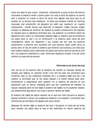cada uno dejo lo que traían comiendo comenzaron a sacar el libro de ciencia
naturales la maestra reviso y anoto quien no traía el libro les bajaría un punto
solo 2 alumnos no traían el libro los junto con alguien mas para que no se
quedan en la lectura que realizaron el tema que estaban viendo en ciencias
naturales fue prevención de desastre les pidió que realizaron un cuadro
comparativo donde tenían que describir el desastre, origen natural, origen
humano la después de terminar de realizar el cuadro comparativo los organizo
en equipos para la siguiente actividad que era elaborar un proyecto sobre los
desastres pero sobre su comunidad después llego la maestra que les enseñaría
los pasos para el vals y ya no terminaron y la maestra dejo tarea de solo
investigación sobre los desastres y sus causas del por qué los alumnos
comenzaron a ponerse muy inquietos por que querían saber quién sería su
pareja para el vals les pidió la maestra que hicieran sus butacas a la orilla para
que hubiera espacio para mostrarles los pasos que harían para el vals dio la 1:oo
pm y los alumnos comenzaron a salir conforme realizaran el paso. Y es así como
término la clase del día martes.
Miércoles 03 de Junio del 2015
8:10 am les di los buenos días la maestra me mandó un mensaje donde me
avisaba que llegaría un poquito tarde y por eso les puse una actividad para
comenzar bien el día utilizando múltiplos de 3, la maestra llego 8:25 am y les
califico la actividad que yo les había dejado y al mismo tiempo paso lista.
Comenzaron a organizarse para exponer en la materia de historia es una
exposición que ya tenían realizada pero que por cuestiones de tiempos no
habían realizado pero en eso llego el maestro de inglés y ya no pudieron realizar
sus exposiciones guardaron sus cosas y sacaron libreta de inglés.
El maestro de inglés les aplico examen de lo que han visto durante la semana
pasada comenzó a dictar sus preguntas respecto a su examen y conforme iban
terminando de contestar los dejaba salir para recreo.
Después de recreo llego la maestra del vals y ocuparon el resto de las horas
para ensayar los pasos para el vals el día miércoles no vieron mayoría de
 