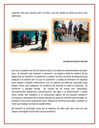 materias más que historia pero no bien y así de rápido es como se fue el día
miércoles.
Jueves 04 de Junio del 2015
8:05 am la maestra les dio los buenos días a los alumnos posteriormente les paso
lista se percató que faltaron 4 alumnos y la maestra tiene el número de los
papás que los alumnos no asistieron a clases y se dio a la tarea de llamarles para
preguntar el motivo por el cual no asistieron a clases se formaron en equipos
para realizar trabajos comenzaron con la materia de ciencias naturales cada
equipo tenía que presentar su proyecto de ciencias el tema es opcional se
formaron 5 equipos donde los títulos de los temas son: sexualidad,
contaminación ambiental, contaminación del agua y la alimentación y todos
estos temas son respecto a la comunidad alguno de los equipos realizaron
encuestas a los grupos de la misma escuela los alumnos tendrán que entregar un
proyecto final como evaluación del 5° bloque de ciencias naturales y también se
tiene que realizar el cómo se puede evitar
Se terminó la actividad 10:30 am la maestra los dejo salir pero solo los que
habían entregado el borrador de sus proyecto.
 