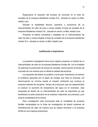12
Diagnosticar la situación del proceso de cocinado en el área de
cereales de la empresa Destilerías Unidas S.A., ubicada en sector La Miel,
estado Lara.
Estudiar la factibilidad técnica, operativa y económica de un
intercambiador de calor de tubo y coraza dirigido al área de cereales de la
empresa Destilerías Unidas S.A., ubicada en sector La Miel, estado Lara.
Proyectar el diseño conceptual y detallado de un intercambiador de
calor de tubo y coraza dirigida al área de cereales de la empresa Destilerías
Unidas S.A., ubicada en sector La Miel, estado Lara.
Justificación e Importancia
La presente investigación tiene como objetivo proponer un diseño de un
intercambiador de calor en la empresa Destilerías Unidas SA, con la finalidad
de optimizar la producción de licores de cereales, disminuyendo el tiempo de
cocinado de una manera que no afecte la calidad del producto.
La propuesta del diseño se justifica y toma gran importancia al resolver
el problema generado por el gasto de energía que tiene la empresa, así
disminuyendo en mínima escala el impacto ambiental que produce la
empresa además de recuperar tiempo de producción que era desperdiciado
al producir el aumento de temperatura del agua en el cocinador, esta
propuesta de diseño de un intercambiador de calor es importante ya que
beneficiara la parte productiva de la empresa mejorando sus procesos y por
ende la rentabilidad de la misma.
Esta investigación está enmarcada bajo la modalidad de proyecto
factible contemplado en la línea de investigación de diseño sistemas de
transferencias de calor de manera que se espera favorecer a la empresa
DUSA en sus mejoras productivas.
 