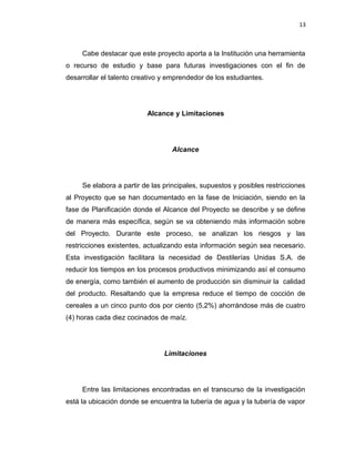 13
Cabe destacar que este proyecto aporta a la Institución una herramienta
o recurso de estudio y base para futuras investigaciones con el fin de
desarrollar el talento creativo y emprendedor de los estudiantes.
Alcance y Limitaciones
Alcance
Se elabora a partir de las principales, supuestos y posibles restricciones
al Proyecto que se han documentado en la fase de Iniciación, siendo en la
fase de Planificación donde el Alcance del Proyecto se describe y se define
de manera más específica, según se va obteniendo más información sobre
del Proyecto. Durante este proceso, se analizan los riesgos y las
restricciones existentes, actualizando esta información según sea necesario.
Esta investigación facilitara la necesidad de Destilerías Unidas S.A. de
reducir los tiempos en los procesos productivos minimizando así el consumo
de energía, como también el aumento de producción sin disminuir la calidad
del producto. Resaltando que la empresa reduce el tiempo de cocción de
cereales a un cinco punto dos por ciento (5,2%) ahorrándose más de cuatro
(4) horas cada diez cocinados de maíz.
Limitaciones
Entre las limitaciones encontradas en el transcurso de la investigación
está la ubicación donde se encuentra la tubería de agua y la tubería de vapor
 